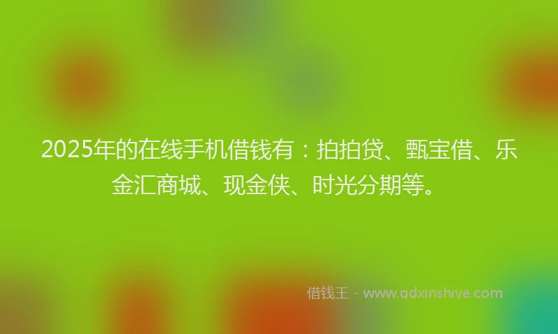 2025年的在线手机借钱有：拍拍贷、甄宝借、乐金汇商城、现金侠、时光分期等。