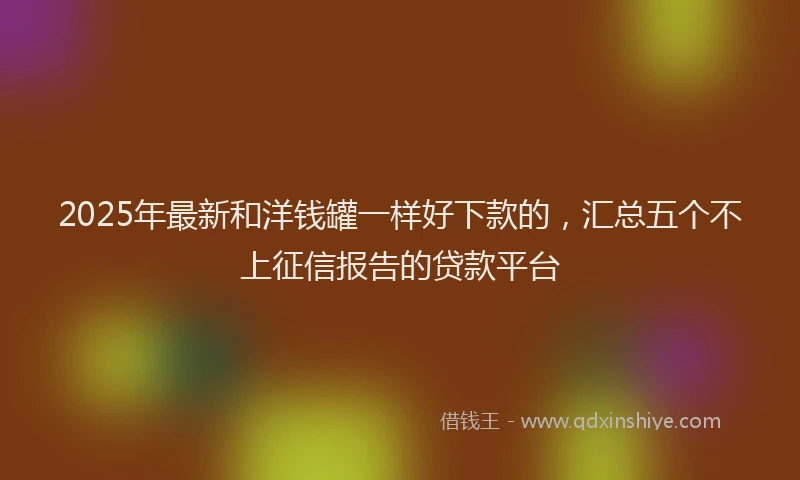 2025年最新和洋钱罐一样好下款的，汇总五个不上征信报告的贷款平台