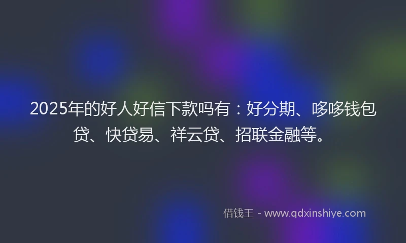 2025年的好人好信下款吗有：好分期、哆哆钱包贷、快贷易、祥云贷、招联金融等。