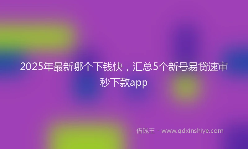 2025年最新哪个下钱快，汇总5个新号易贷速审秒下款app
