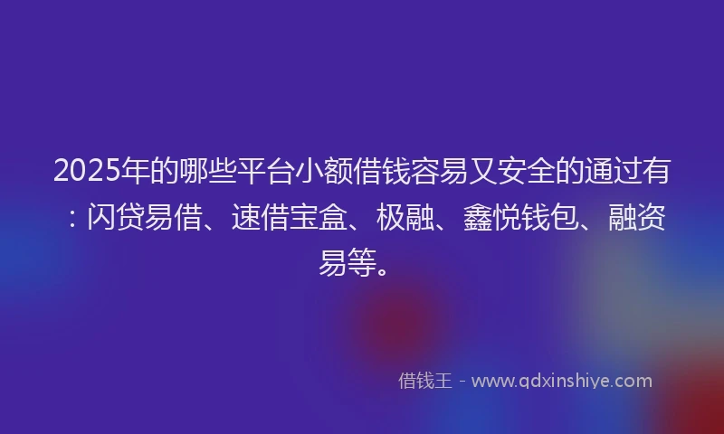 2025年的哪些平台小额借钱容易又安全的通过有：闪贷易借、速借宝盒、极融、鑫悦钱包、融资易等。