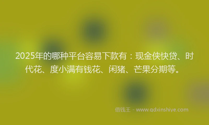 2025年的哪种平台容易下款有：现金侠快贷、时代花、度小满有钱花、闲猪、芒果分期等。