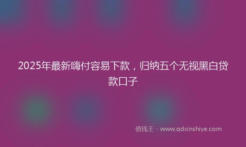 2025年最新嗨付容易下款，归纳五个无视黑白贷款口子