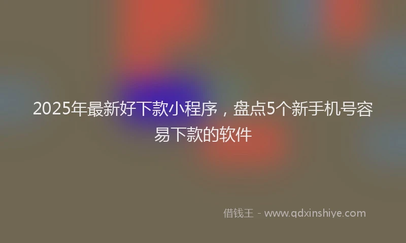 2025年最新好下款小程序，盘点5个新手机号容易下款的软件