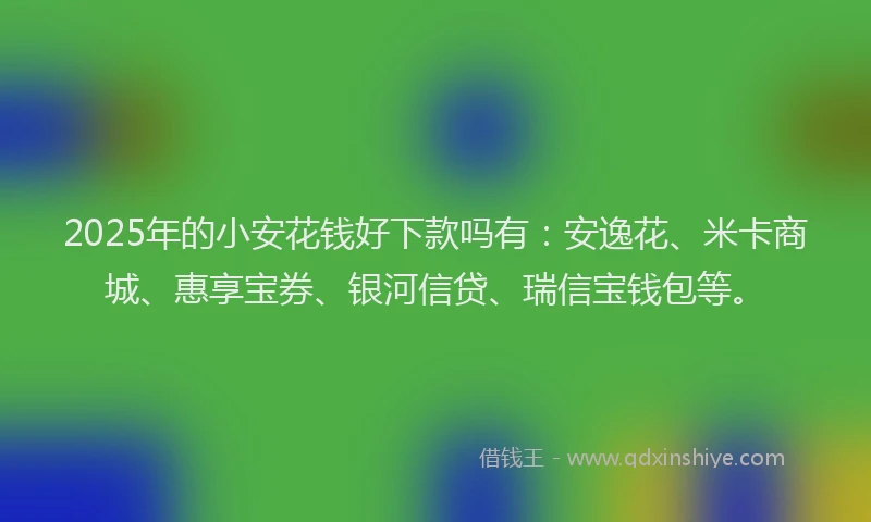 2025年的小安花钱好下款吗有：安逸花、米卡商城、惠享宝券、银河信贷、瑞信宝钱包等。