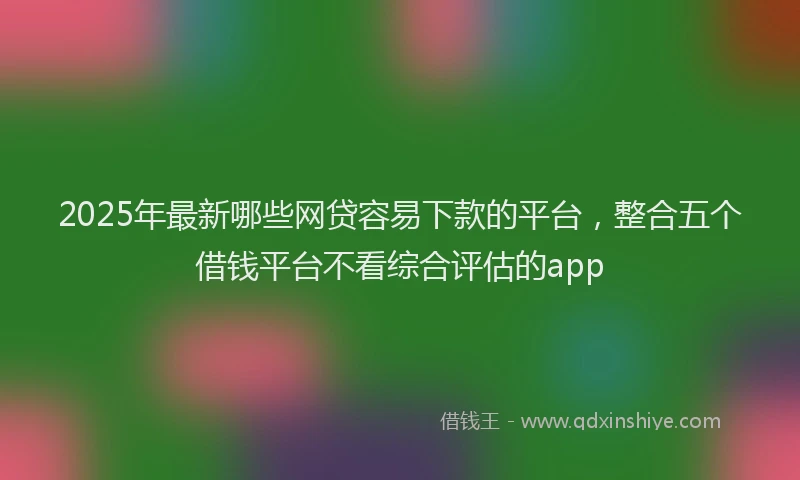 2025年最新哪些网贷容易下款的平台，整合五个借钱平台不看综合评估的app