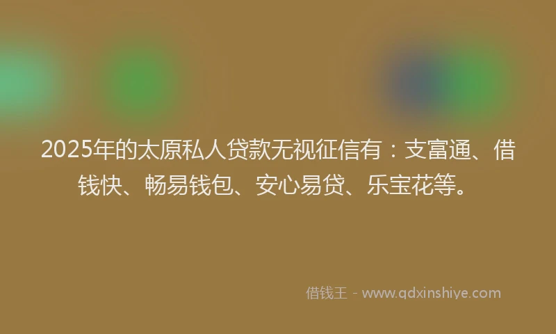 2025年的太原私人贷款无视征信有：支富通、借钱快、畅易钱包、安心易贷、乐宝花等。
