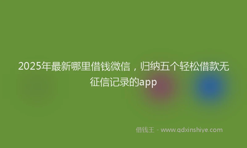 2025年最新哪里借钱微信，归纳五个轻松借款无征信记录的app