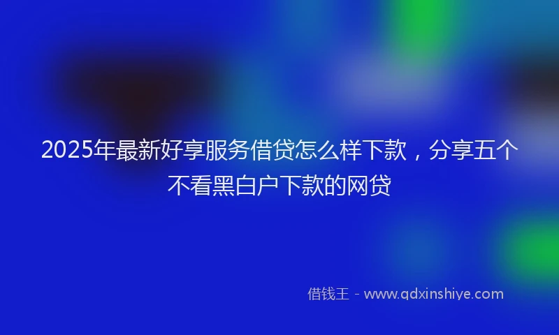 2025年最新好享服务借贷怎么样下款，分享五个不看黑白户下款的网贷