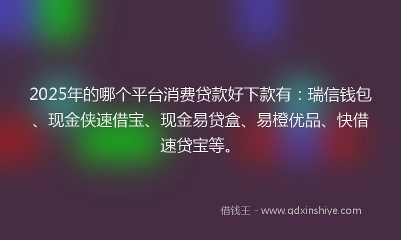 2025年的哪个平台消费贷款好下款有：瑞信钱包、现金侠速借宝、现金易贷盒、易橙优品、快借速贷宝等。