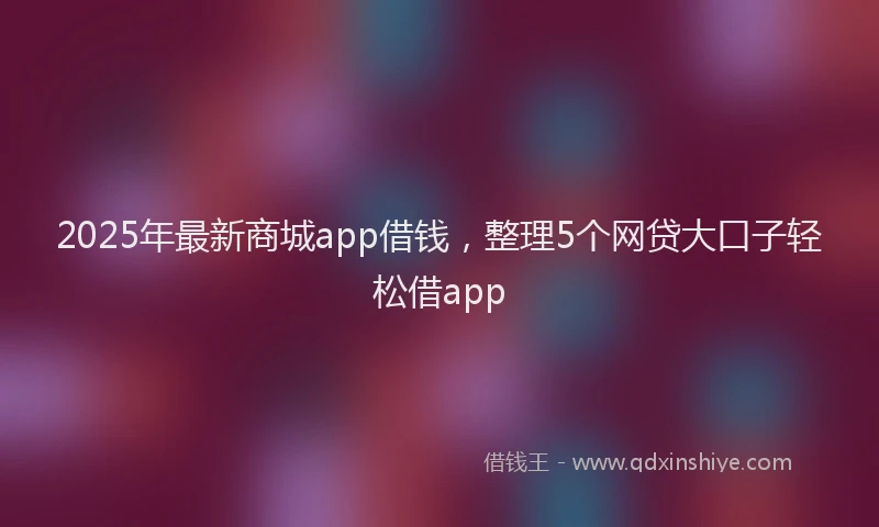 2025年最新商城app借钱，整理5个网贷大口子轻松借app