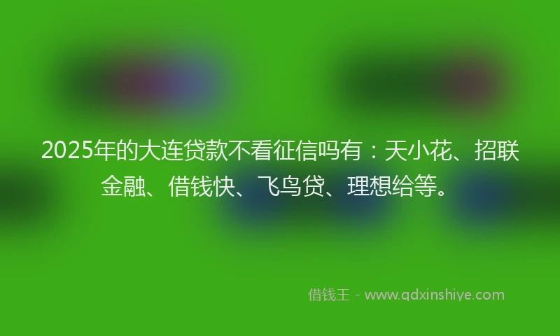 2025年的大连贷款不看征信吗有：天小花、招联金融、借钱快、飞鸟贷、理想给等。