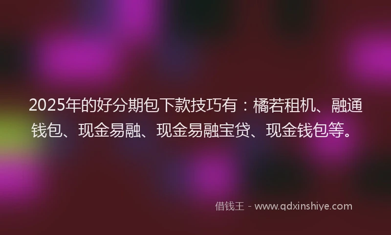 2025年的好分期包下款技巧有：橘若租机、融通钱包、现金易融、现金易融宝贷、现金钱包等。