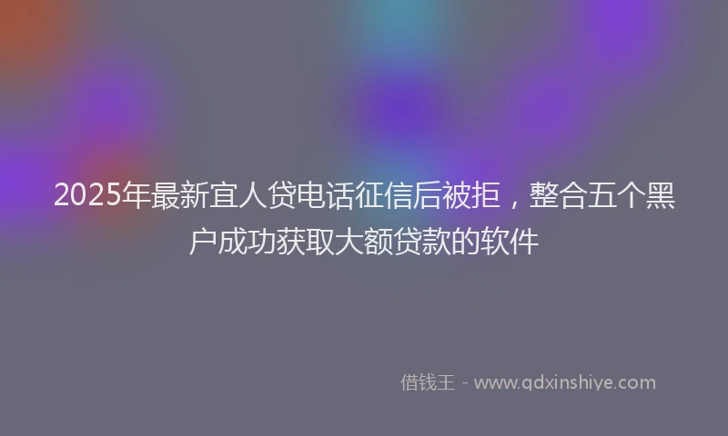 2025年最新宜人贷电话征信后被拒，整合五个黑户成功获取大额贷款的软件