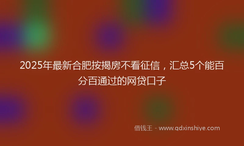 2025年最新合肥按揭房不看征信，汇总5个能百分百通过的网贷口子