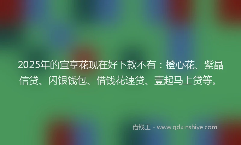 2025年的宜享花现在好下款不有：橙心花、紫晶信贷、闪银钱包、借钱花速贷、壹起马上贷等。