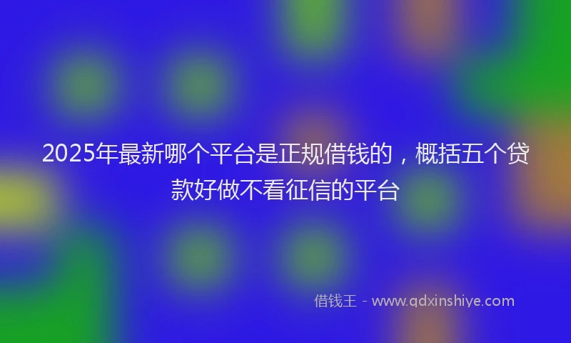 2025年最新哪个平台是正规借钱的，概括五个贷款好做不看征信的平台