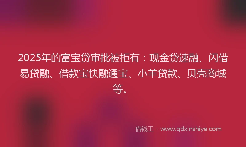 2025年的富宝贷审批被拒有：现金贷速融、闪借易贷融、借款宝快融通宝、小羊贷款、贝壳商城等。