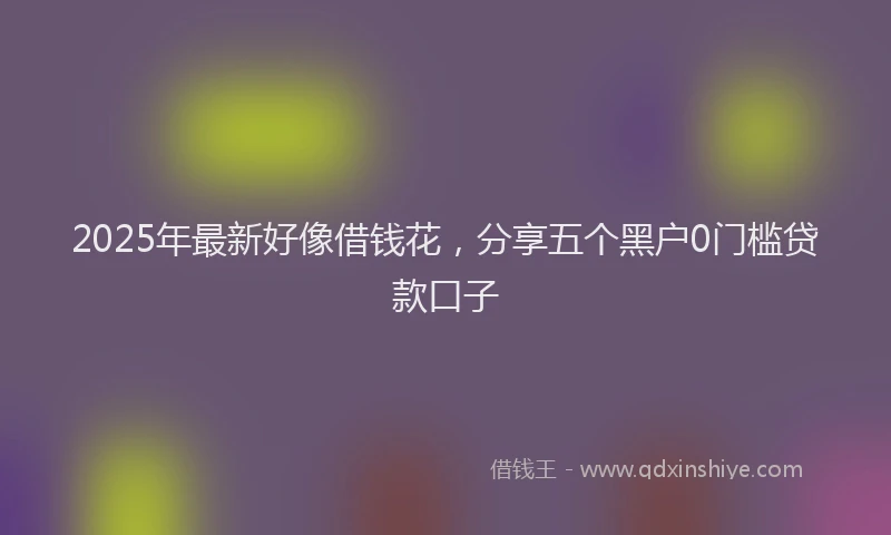 2025年最新好像借钱花，分享五个黑户0门槛贷款口子