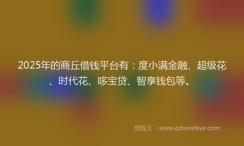 2025年的商丘借钱平台有：度小满金融、超级花、时代花、哆宝贷、智享钱包等。