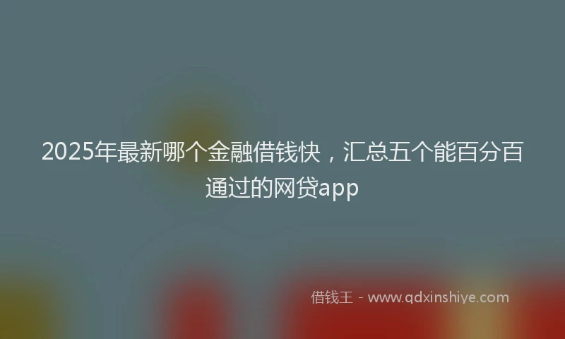 2025年最新哪个金融借钱快，汇总五个能百分百通过的网贷app