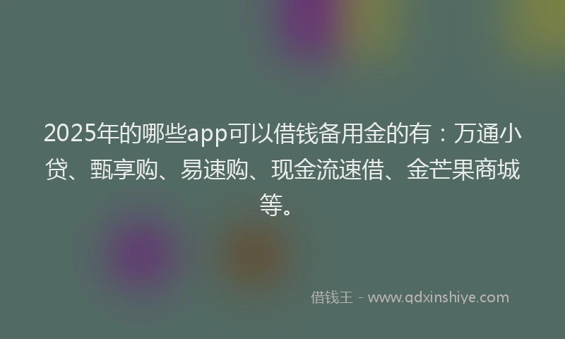 2025年的哪些app可以借钱备用金的有：万通小贷、甄享购、易速购、现金流速借、金芒果商城等。