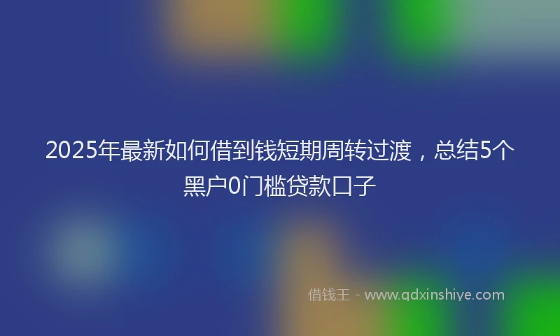 2025年最新如何借到钱短期周转过渡，总结5个黑户0门槛贷款口子