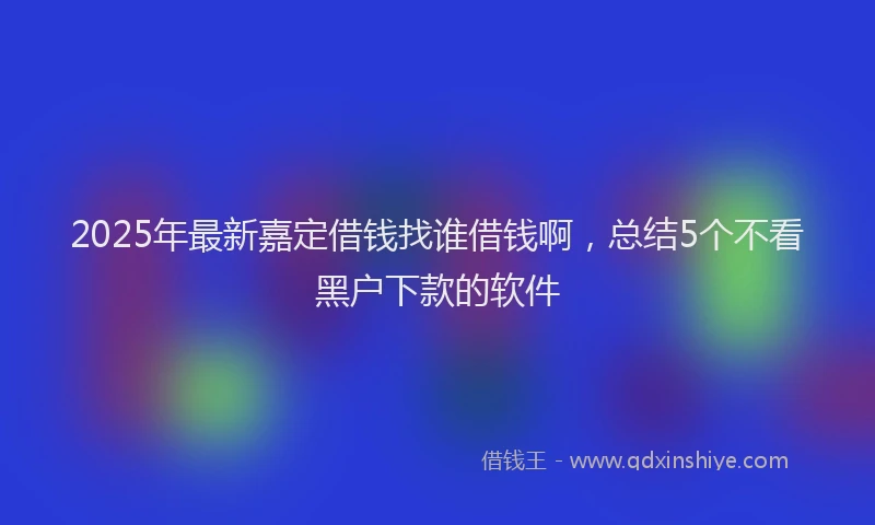 2025年最新嘉定借钱找谁借钱啊，总结5个不看黑户下款的软件