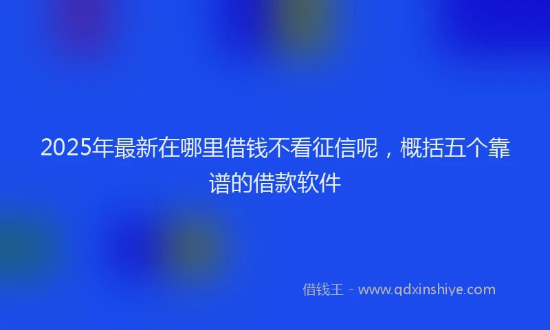 2025年最新在哪里借钱不看征信呢，概括五个靠谱的借款软件