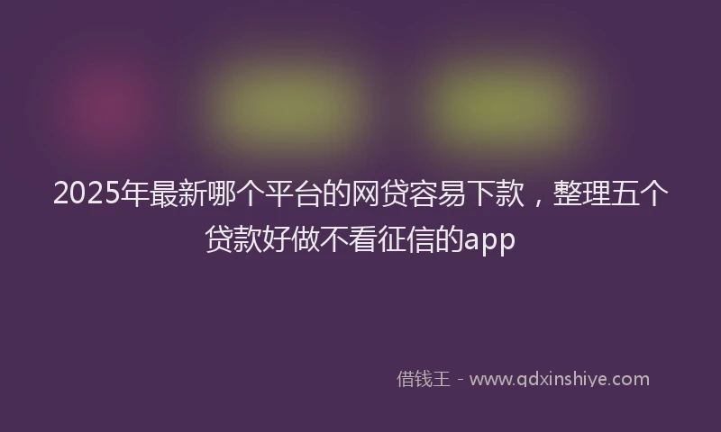 2025年最新哪个平台的网贷容易下款，整理五个贷款好做不看征信的app