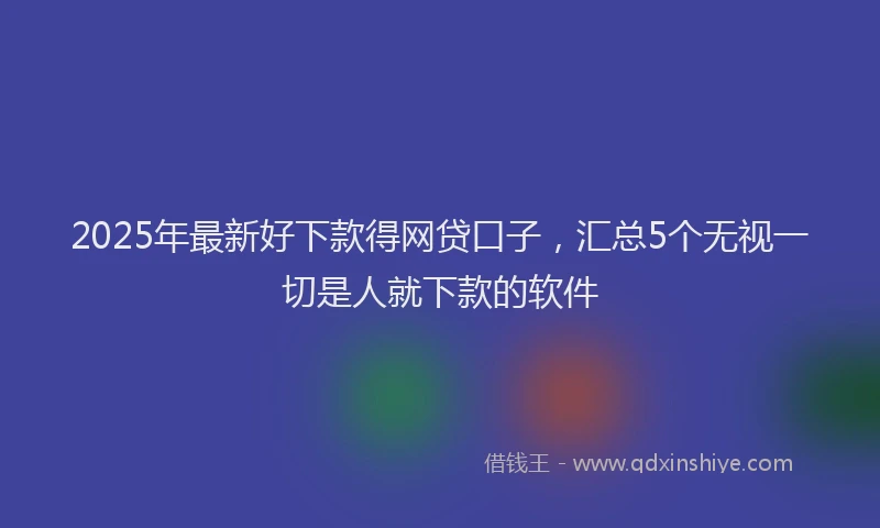 2025年最新好下款得网贷口子，汇总5个无视一切是人就下款的软件
