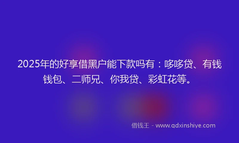 2025年的好享借黑户能下款吗有：哆哆贷、有钱钱包、二师兄、你我贷、彩虹花等。