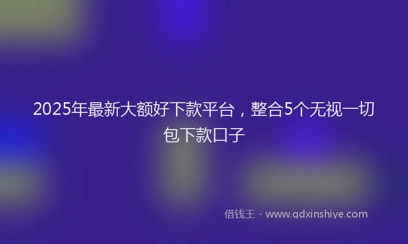 2025年最新大额好下款平台，整合5个无视一切包下款口子