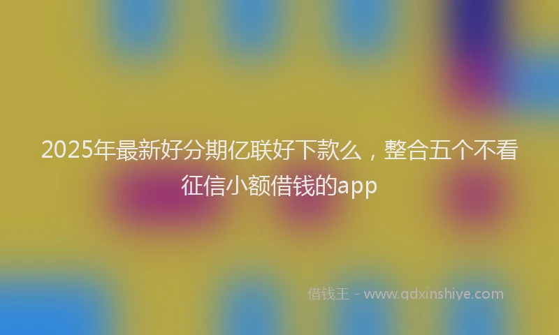 2025年最新好分期亿联好下款么，整合五个不看征信小额借钱的app