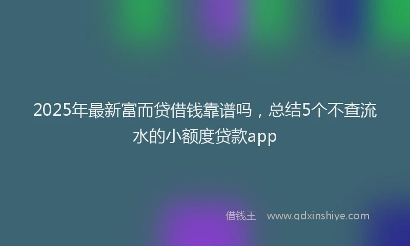 2025年最新富而贷借钱靠谱吗，总结5个不查流水的小额度贷款app