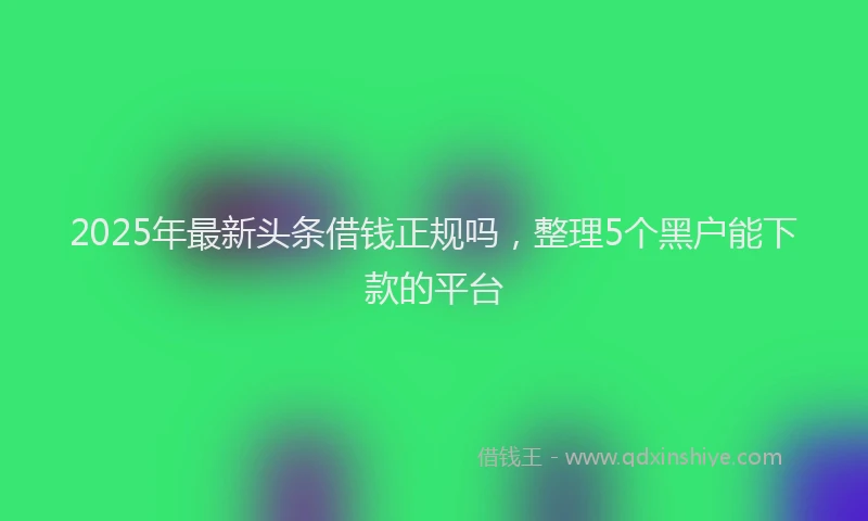 2025年最新头条借钱正规吗，整理5个黑户能下款的平台