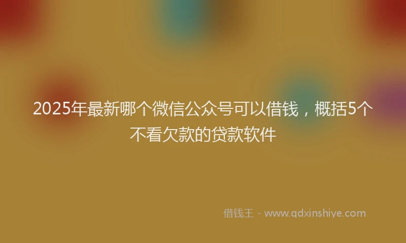 2025年最新哪个微信公众号可以借钱，概括5个不看欠款的贷款软件