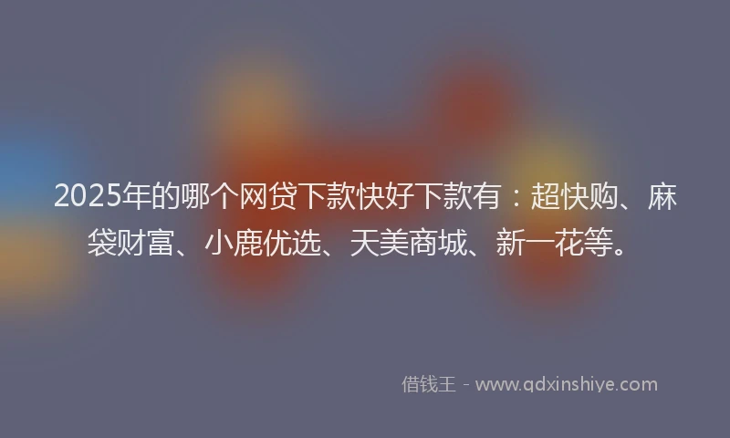 2025年的哪个网贷下款快好下款有：超快购、麻袋财富、小鹿优选、天美商城、新一花等。