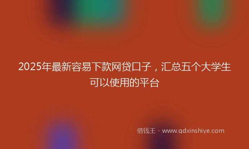 2025年最新容易下款网贷口子，汇总五个大学生可以使用的平台