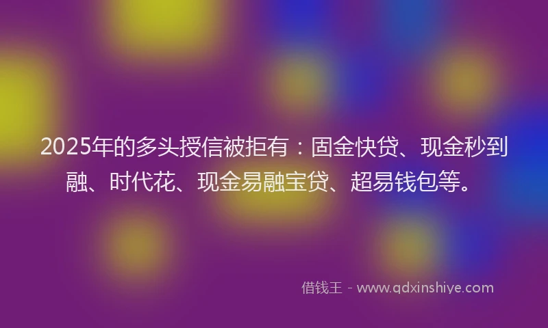 2025年的多头授信被拒有：固金快贷、现金秒到融、时代花、现金易融宝贷、超易钱包等。