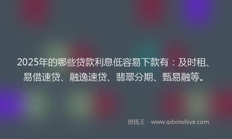 2025年的哪些贷款利息低容易下款有：及时租、易借速贷、融逸速贷、翡翠分期、甄易融等。