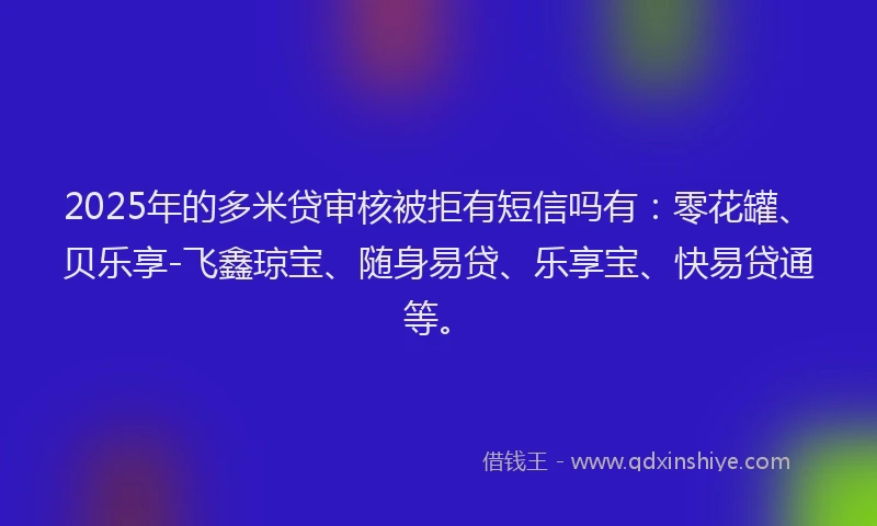 2025年的多米贷审核被拒有短信吗有：零花罐、贝乐享-飞鑫琼宝、随身易贷、乐享宝、快易贷通等。