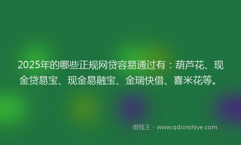 2025年的哪些正规网贷容易通过有：葫芦花、现金贷易宝、现金易融宝、金瑞快借、喜米花等。