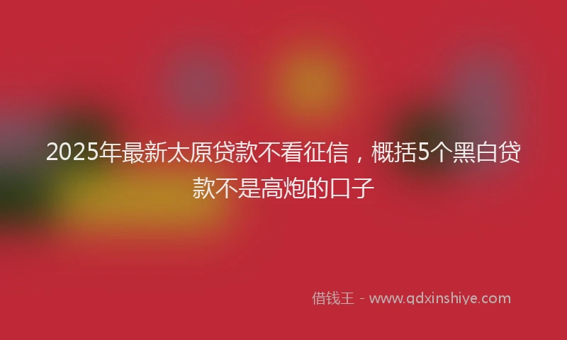 2025年最新太原贷款不看征信，概括5个黑白贷款不是高炮的口子