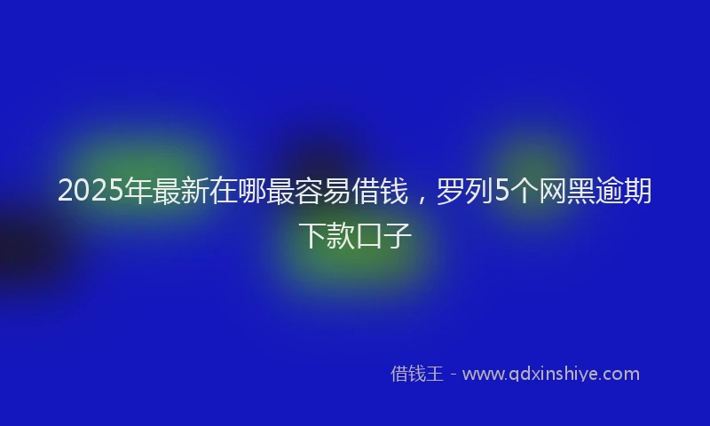 2025年最新在哪最容易借钱，罗列5个网黑逾期下款口子