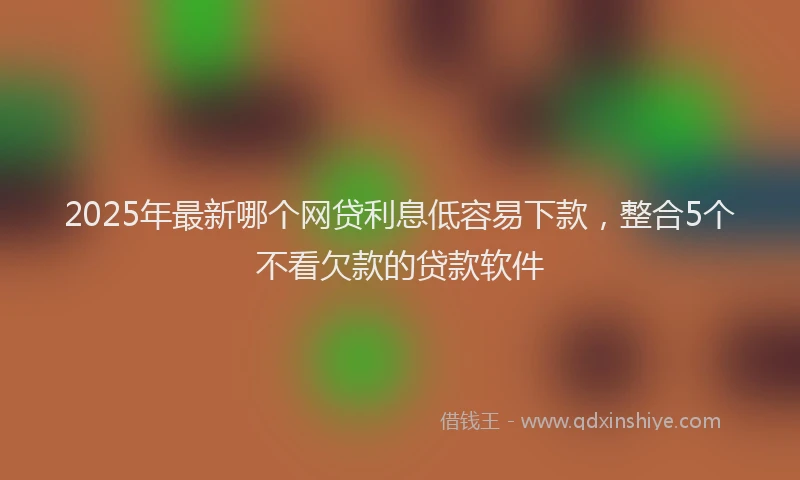 2025年最新哪个网贷利息低容易下款，整合5个不看欠款的贷款软件