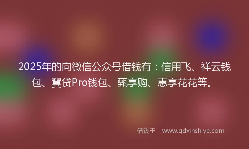 2025年的向微信公众号借钱有：信用飞、祥云钱包、翼贷Pro钱包、甄享购、惠享花花等。