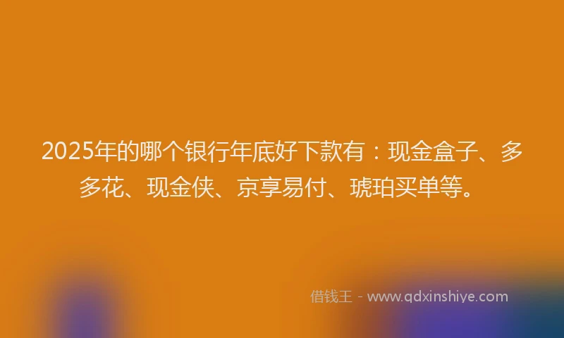 2025年的哪个银行年底好下款有：现金盒子、多多花、现金侠、京享易付、琥珀买单等。