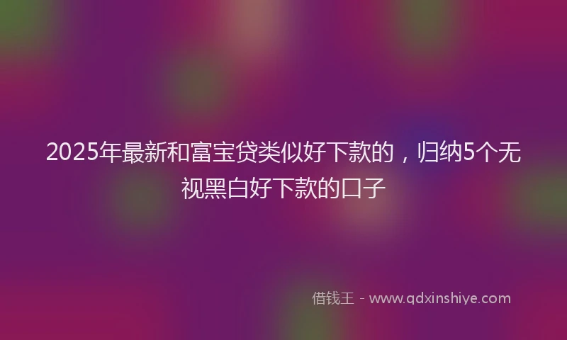 2025年最新和富宝贷类似好下款的，归纳5个无视黑白好下款的口子