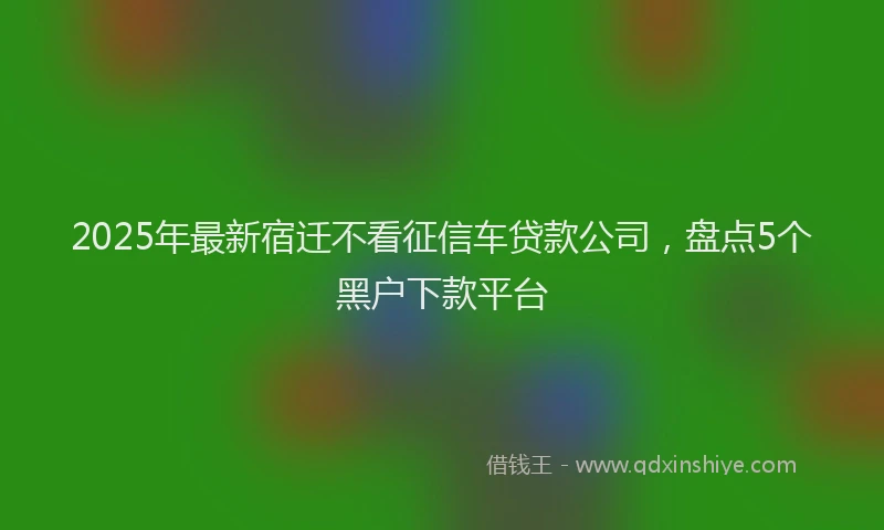 2025年最新宿迁不看征信车贷款公司，盘点5个黑户下款平台